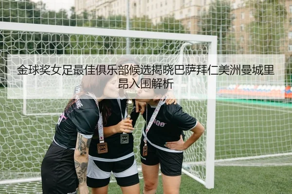 金球奖女足最佳俱乐部候选揭晓巴萨拜仁美洲曼城里昂入围解析